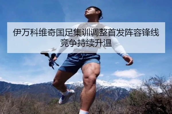 伊万科维奇国足集训调整首发阵容锋线竞争持续升温